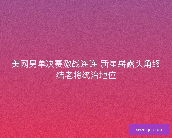 美网男单决赛激战连连 新星崭露头角终结老将统治地位
