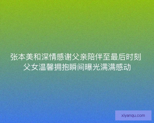 张本美和深情感谢父亲陪伴至最后时刻 父女温馨拥抱瞬间曝光满满感动