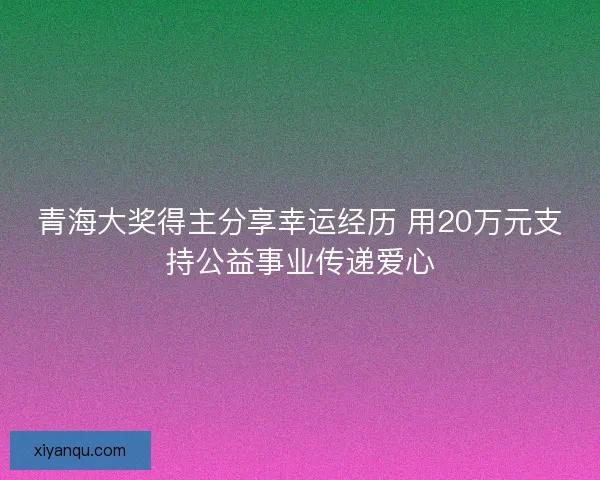 青海大奖得主分享幸运经历 用20万元支持公益事业传递爱心