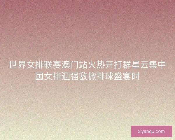 世界女排联赛澳门站火热开打群星云集中国女排迎强敌掀排球盛宴时