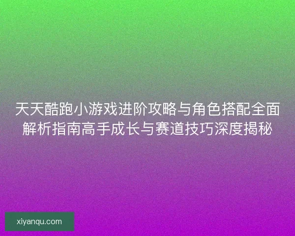 天天酷跑小游戏进阶攻略与角色搭配全面解析指南高手成长与赛道技巧深度揭秘