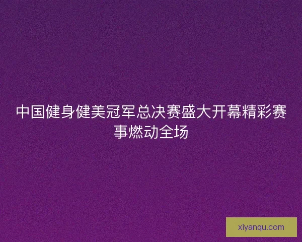 中国健身健美冠军总决赛盛大开幕精彩赛事燃动全场