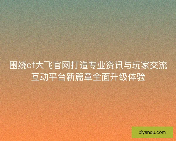 围绕cf大飞官网打造专业资讯与玩家交流互动平台新篇章全面升级体验